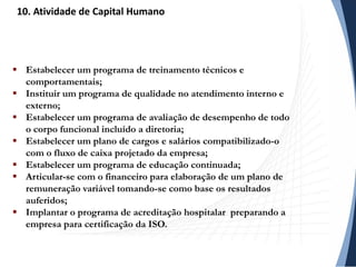  Estabelecer um programa de treinamento técnicos e
comportamentais;
 Instituir um programa de qualidade no atendimento interno e
externo;
 Estabelecer um programa de avaliação de desempenho de todo
o corpo funcional incluído a diretoria;
 Estabelecer um plano de cargos e salários compatibilizado-o
com o fluxo de caixa projetado da empresa;
 Estabelecer um programa de educação continuada;
 Articular-se com o financeiro para elaboração de um plano de
remuneração variável tomando-se como base os resultados
auferidos;
 Implantar o programa de acreditação hospitalar preparando a
empresa para certificação da ISO.
10. Atividade de Capital Humano
 