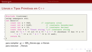 Elementos Iniciais Linhas de Execução
Literais e Tipos Primitivos em C++
1 #include <iostream >
2 using namespace std;
3 int main (){
4 const int x = 043; // constante octal
5 const int z = 0x2f; // constante hexadecimal
6 const int w = 12; // constante decimal
7 const char * k = "Const string ";// constante string
8 cout << "x = " << oct << x << " z = " << showbase << hex << z <<
" w = " << w << " k = " << k << endl;
9 return 0;
10 }
para compilar: g++ 005_literais.cpp -o literais
para executar: ./literais
10 / 183
 