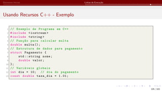 Elementos Iniciais Linhas de Execução
Usando Recursos C++ - Exemplo
1 // Exemplo de Programa em C++
2 #include <iostream >
3 #include <string >
4 // Função para calcular multa
5 double multa ();
6 // Estrutura de dados para pagamento
7 struct Pagamento {
8 std:: string nome;
9 double valor;
10 };
11 // Variáveis globais
12 int dia = 10; // dia do pagamento
13 const double taxa_dia = 1.01;
105 / 183
 