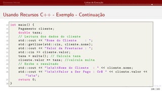 Elementos Iniciais Linhas de Execução
Usando Recursos C++ - Exemplo - Continuação
14 int main () {
15 Pagamento cliente;
16 double taxa;
17 // Leitura dos dados do cliente
18 std:: cout << "Nome do Cliente : ";
19 std:: getline(std::cin, cliente.nome);
20 std:: cout << "Valor da Prestacao : ";
21 std::cin >> cliente.valor;
22 taxa = multa (); // Calcula taxa
23 cliente.valor *= taxa; // calcula multa
24 // Exibe o resultado
25 std:: cout << "nntNome do Cliente : " << cliente.nome;
26 std:: cout << "nntValor a Ser Pago : Cr$ " << cliente.valor <<
"nn";
27 return 0;
28 }
106 / 183
 