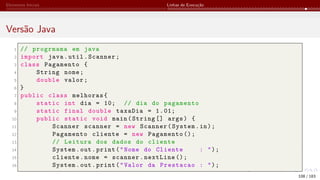 Elementos Iniciais Linhas de Execução
Versão Java
1 // progrmama em java
2 import java.util.Scanner;
3 class Pagamento {
4 String nome;
5 double valor;
6 }
7 public class melhoras{
8 static int dia = 10; // dia do pagamento
9 static final double taxaDia = 1.01;
10 public static void main(String [] args) {
11 Scanner scanner = new Scanner(System.in);
12 Pagamento cliente = new Pagamento ();
13 // Leitura dos dados do cliente
14 System.out.print("Nome do Cliente : ");
15 cliente.nome = scanner.nextLine ();
16 System.out.print("Valor da Prestacao : ");
108 / 183
 