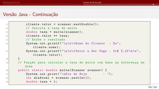 Elementos Iniciais Linhas de Execução
Versão Java - Continuação
17 cliente.valor = scanner.nextDouble ();
18 // Calcula a taxa de multa
19 double taxa = multa(scanner);
20 cliente.valor *= taxa;
21 // Exibe o resultado
22 System.out.printf("nntNome do Cliente : %s",
cliente.nome);
23 System.out.printf("nntValor a Ser Pago : Cr$ %.2fnn",
cliente.valor);
24 }
25 // Função para calcular a taxa de multa com base na diferença de
dias
26 public static double multa(Scanner scanner) {
27 System.out.print("nDia de Hoje : ");
28 int diaAtual = scanner.nextInt ();
29 double taxa = 1;
109 / 183
 