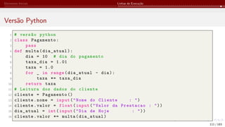 Elementos Iniciais Linhas de Execução
Versão Python
1 # versão python
2 class Pagamento:
3 pass
4 def multa(dia_atual):
5 dia = 10 # dia do pagamento
6 taxa_dia = 1.01
7 taxa = 1.0
8 for _ in range(dia_atual - dia):
9 taxa *= taxa_dia
10 return taxa
11 # Leitura dos dados do cliente
12 cliente = Pagamento ()
13 cliente.nome = input("Nome do Cliente : ")
14 cliente.valor = float(input("Valor da Prestacao : "))
15 dia_atual = int(input("Dia de Hoje : "))
16 cliente.valor *= multa(dia_atual)
111 / 183
 