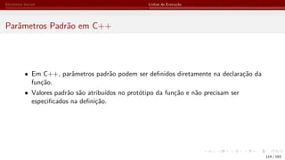 Elementos Iniciais Linhas de Execução
Parâmetros Padrão em C++
• Em C++, parâmetros padrão podem ser definidos diretamente na declaração da
função.
• Valores padrão são atribuídos no protótipo da função e não precisam ser
especificados na definição.
114 / 183
 