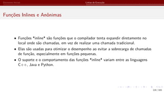 Elementos Iniciais Linhas de Execução
Funções Inlines e Anônimas
• Funções *inline* são funções que o compilador tenta expandir diretamente no
local onde são chamadas, em vez de realizar uma chamada tradicional.
• Elas são usadas para otimizar o desempenho ao evitar a sobrecarga de chamadas
de função, especialmente em funções pequenas.
• O suporte e o comportamento das funções *inline* variam entre as linguagens
C++, Java e Python.
119 / 183
 