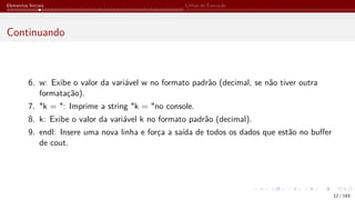 Elementos Iniciais Linhas de Execução
Continuando
6. w: Exibe o valor da variável w no formato padrão (decimal, se não tiver outra
formatação).
7. "k = ": Imprime a string "k = "no console.
8. k: Exibe o valor da variável k no formato padrão (decimal).
9. endl: Insere uma nova linha e força a saída de todos os dados que estão no buffer
de cout.
12 / 183
 