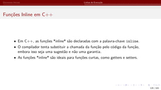 Elementos Iniciais Linhas de Execução
Funções Inline em C++
• Em C++, as funções *inline* são declaradas com a palavra-chave inline.
• O compilador tenta substituir a chamada da função pelo código da função,
embora isso seja uma sugestão e não uma garantia.
• As funções *inline* são ideais para funções curtas, como getters e setters.
120 / 183
 