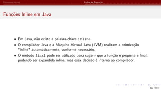 Elementos Iniciais Linhas de Execução
Funções Inline em Java
• Em Java, não existe a palavra-chave inline.
• O compilador Java e a Máquina Virtual Java (JVM) realizam a otimização
*inline* automaticamente, conforme necessário.
• O método final pode ser utilizado para sugerir que a função é pequena e final,
podendo ser expandida inline, mas essa decisão é interna ao compilador.
122 / 183
 