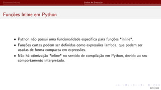 Elementos Iniciais Linhas de Execução
Funções Inline em Python
• Python não possui uma funcionalidade específica para funções *inline*.
• Funções curtas podem ser definidas como expressões lambda, que podem ser
usadas de forma compacta em expressões.
• Não há otimização *inline* no sentido de compilação em Python, devido ao seu
comportamento interpretado.
123 / 183
 