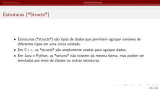 Elementos Iniciais Linhas de Execução
Estruturas (*Structs*)
• Estruturas (*structs*) são tipos de dados que permitem agrupar variáveis de
diferentes tipos em uma única unidade.
• Em C++, as *structs* são amplamente usadas para agrupar dados.
• Em Java e Python, as *structs* não existem da mesma forma, mas podem ser
simuladas por meio de classes ou outras estruturas.
125 / 183
 