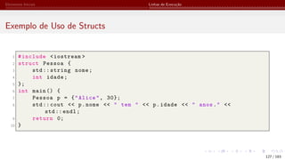 Elementos Iniciais Linhas de Execução
Exemplo de Uso de Structs
1 #include <iostream >
2 struct Pessoa {
3 std:: string nome;
4 int idade;
5 };
6 int main () {
7 Pessoa p = {"Alice", 30};
8 std:: cout << p.nome << " tem " << p.idade << " anos." <<
std:: endl;
9 return 0;
10 }
127 / 183
 
