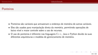 Elementos Iniciais Linhas de Execução
Ponteiros
• Ponteiros são variáveis que armazenam o endereço de memória de outras variáveis.
• Eles são usados para manipulação direta da memória, permitindo operações de
baixo nível e maior controle sobre o uso de recursos.
• O uso de ponteiros é diferente nas linguagens C++, Java e Python devido às suas
diferentes arquiteturas e modelos de gerenciamento de memória.
132 / 183
 