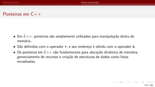Elementos Iniciais Linhas de Execução
Ponteiros em C++
• Em C++, ponteiros são amplamente utilizados para manipulação direta de
memória.
• São definidos com o operador *, e seu endereço é obtido com o operador &.
• Os ponteiros em C++ são fundamentais para alocação dinâmica de memória,
gerenciamento de recursos e criação de estruturas de dados como listas
encadeadas.
133 / 183
 