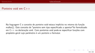 Elementos Iniciais Linhas de Execução
Ponteiro void em C++
Na linguagem C o conceito de ponteiro void estava implícito no retorno da função
malloc(). Este conceito de "ponteiro sem tipo especificado a apontar"foi formalizado
em C++ na declaração void. Com ponteiros void pode-se especificar funções com
propósito geral cujo parâmetro é um ponteiro a formatar.
135 / 183
 