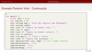 Elementos Iniciais Linhas de Execução
Exemplo Ponteiro Void - Continuação
15 }
16 int main () {
17 float real = 0.0;
18 int inteiro = 0;
19 std:: string msg = "Você não digitou uma Mensagem";
20 std:: string inbuf;
21 std:: cout << "Digite um número real: ";
22 std::cin >> real;
23 std:: cout << "Digite um número inteiro: ";
24 std::cin >> inteiro;
25 std::cin.get(); // Limpa o buffer
26 std:: cout << "Digite uma mensagem: ";
27 std:: getline(std::cin, msg); // Lê a linha inteira
28 imprime (& inteiro, ’i’);
29 imprime (& real, ’r’);
30 imprime (&msg, ’s’);
137 / 183
 