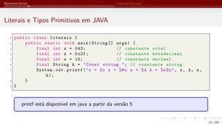 Elementos Iniciais Linhas de Execução
Literais e Tipos Primitivos em JAVA
1 public class literais {
2 public static void main(String [] args) {
3 final int x = 043; // constante octal
4 final int z = 0x2f; // constante hexadecimal
5 final int w = 12; // constante decimal
6 final String k = "Const string "; // constante string
7 System.out.printf("x = %o z = %#x w = %d k = %s%n", x, z, w,
k);
8 }
9 }
printf está disponível em java a partir da versão 5
14 / 183
 