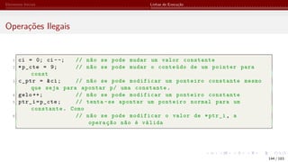 Elementos Iniciais Linhas de Execução
Operações Ilegais
1 ci = 0; ci --; // não se pode mudar um valor constante
2 *p_cte = 9; // não se pode mudar o conteúdo de um pointer para
const
3 c_ptr = &ci; // não se pode modificar um ponteiro constante mesmo
que seja para apontar p/ uma constante.
4 gelo ++; // não se pode modificar um ponteiro constante
5 ptr_i=p_cte; // tenta -se apontar um ponteiro normal para um
constante. Como
6 // não se pode modificar o valor de *ptr_i, a
operação não é válida
144 / 183
 