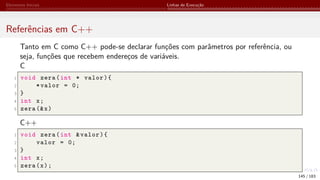 Elementos Iniciais Linhas de Execução
Referências em C++
Tanto em C como C++ pode-se declarar funções com parâmetros por referência, ou
seja, funções que recebem endereços de variáveis.
C
1 void zera(int * valor){
2 *valor = 0;
3 }
4 int x;
5 zera (&x)
C++
1 void zera(int &valor){
2 valor = 0;
3 }
4 int x;
5 zera(x);
145 / 183
 