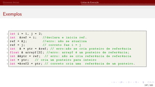 Elementos Iniciais Linhas de Execução
Exemplos
1 int i = 1, j = 2;
2 int &ref = i; // declara e inicia ref.
3 ref = &j; // erro: não se atualiza
4 ref = j; // correto faz i = j
5 int & * ptr = &ref; // erro:não se cria ponteiro de referência
6 float & arrayf [3]; // erro: arrayf é um ponteiro de referência;
7 int &&ptr = ref; // erro: não se cria referência de referência
8 int * ptr; // cria um ponteiro para inteiro
9 int *& ref2 = ptr; // correto cria uma referência de um ponteiro.
147 / 183
 