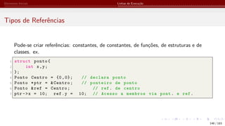 Elementos Iniciais Linhas de Execução
Tipos de Referências
Pode-se criar referências: constantes, de constantes, de funções, de estruturas e de
classes. ex.
1 struct ponto{
2 int x,y;
3 };
4 Ponto Centro = {0,0}; // declara ponto
5 Ponto *ptr = &Centro; // ponteiro de ponto
6 Ponto &ref = Centro; // ref. de centro
7 ptr ->x = 10; ref.y = 10; // Acesso a membros via pont. e ref.
148 / 183
 