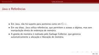 Elementos Iniciais Linhas de Execução
Java e Referências
• Em Java, não há suporte para ponteiros como em C++.
• Em vez disso, Java utiliza referências, que permitem o acesso a objetos, mas sem
manipulação direta de endereços de memória.
• A gestão de memória é realizada pelo Garbage Collector, que gerencia
automaticamente a alocação e liberação de memória.
149 / 183
 