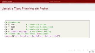 Elementos Iniciais Linhas de Execução
Literais e Tipos Primitivos em Python
1 # Constantes
2 x = 0o43 # constante octal
3 z = 0x2f # constante hexadecimal
4 w = 12 # constante decimal
5 k = "Const string" # constante string
6 # Imprimindo as variáveis for matadas
7 print(f"x = {x:o} z = {z:#x} w = {w} k = {k}")
15 / 183
 