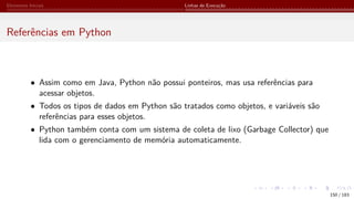 Elementos Iniciais Linhas de Execução
Referências em Python
• Assim como em Java, Python não possui ponteiros, mas usa referências para
acessar objetos.
• Todos os tipos de dados em Python são tratados como objetos, e variáveis são
referências para esses objetos.
• Python também conta com um sistema de coleta de lixo (Garbage Collector) que
lida com o gerenciamento de memória automaticamente.
150 / 183
 