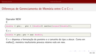 Elementos Iniciais Linhas de Execução
Diferenças de Gerenciamento de Memória entre C e C++
Operador NEW
C
1 double * ptr; ptr = (double *) malloc(sizeof(double));
C++
1 double * ptr; ptr = new double;
C++ dispensa a formatação do ponteiro e o tamanho do tipo a alocar. Como em
malloc(), memória insufuciente provoca retorno nulo em new.
152 / 183
 