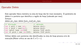 Elementos Iniciais Linhas de Execução
Operador Delete
Este operador libera memória na área do heap não for mais necessária. O parâmetro de
delete é o ponteiro que identifica a região do heap (valorado por new).
Sintaxe:
delete ptr_tipo; delete [tam_mat] ptr_tipo;
1 // Alocação // deleção
2 int * ptr1 = new int; delete ptr1;
3 int * ptr2 = new(int); delete ptr2;
4 int *ptr2 =new int [10] delete [10] ptr3;
5 int ** ptr4 = new int [10]; delete [10] ptr4;
Utilizar delete com ponteiros não identificados na área de heap provoca erro de
execução.(Maior crítica ao uso do C e C++)
153 / 183
 