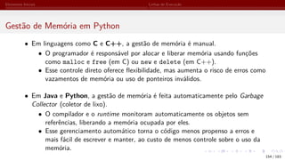 Elementos Iniciais Linhas de Execução
Gestão de Memória em Python
• Em linguagens como C e C++, a gestão de memória é manual.
• O programador é responsável por alocar e liberar memória usando funções
como malloc e free (em C) ou new e delete (em C++).
• Esse controle direto oferece flexibilidade, mas aumenta o risco de erros como
vazamentos de memória ou uso de ponteiros inválidos.
• Em Java e Python, a gestão de memória é feita automaticamente pelo Garbage
Collector (coletor de lixo).
• O compilador e o runtime monitoram automaticamente os objetos sem
referências, liberando a memória ocupada por eles.
• Esse gerenciamento automático torna o código menos propenso a erros e
mais fácil de escrever e manter, ao custo de menos controle sobre o uso da
memória.
154 / 183
 
