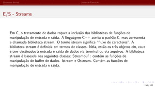 Elementos Iniciais Linhas de Execução
E/S - Streams
Em C, o tratamento de dados requer a inclusão das bibliotecas de funções de
manipulação de entrada e saída. A linguagem C++ aceita o padrão C, mas acrescenta
a chamada biblioteca stream. O termo stream significa “fluxo de caracteres”. A
biblioteca stream é definida em termos de classes. Nela, estão os três objetos cin, cout
e cerr destinados à entrada e saída de dados via terminal ou via arquivos. A biblioteca
stream é baseada nas seguintes classes: Streambuf : contém as funções de
manipulação de buffer de dados. Istream e Ostream. Contém as funções de
manipulação de entrada e saída.
156 / 183
 