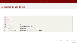 Elementos Iniciais Linhas de Execução
Exemplos de uso do cin
1 int x;
2 float f,g;
3 double dob;
4 char ch;
5 C++ C
6 cin >>x; scanf("%d",&x);
7 cin >>f>>g; scanf("%f%f",&f,&g);
8 cin >>dob >>ch; scanf("%Lf%c", &dob,&ch);
157 / 183
 