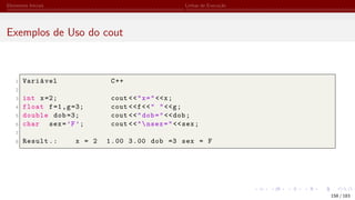 Elementos Iniciais Linhas de Execução
Exemplos de Uso do cout
1 Variável C++
2
3 int x=2; cout <<"x="<<x;
4 float f=1,g=3; cout <<f<<" "<<g;
5 double dob =3; cout <<"dob="<<dob;
6 char sex=’F’; cout <<"nsex="<<sex;
7
8 Result.: x = 2 1.00 3.00 dob =3 sex = F
158 / 183
 