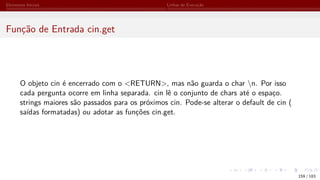 Elementos Iniciais Linhas de Execução
Função de Entrada cin.get
O objeto cin é encerrado com o <RETURN>, mas não guarda o char n. Por isso
cada pergunta ocorre em linha separada. cin lê o conjunto de chars até o espaço.
strings maiores são passados para os próximos cin. Pode-se alterar o default de cin (
saídas formatadas) ou adotar as funções cin.get.
159 / 183
 