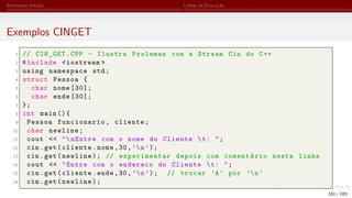 Elementos Iniciais Linhas de Execução
Exemplos CINGET
1 // CIN_GET.CPP - Ilustra Prolemas com a Stream Cin do C++
2 #include <iostream >
3 using namespace std;
4 struct Pessoa {
5 char nome [30];
6 char ende [30];
7 };
8 int main (){
9 Pessoa funcionario, cliente;
10 char newline;
11 cout << "nEntre com o nome do Cliente t: ";
12 cin.get(cliente.nome,30,’n’);
13 cin.get(newline); // experimentar depois com comentário nesta linha
14 cout << "Entre com o endereco do Cliente t: ";
15 cin.get(cliente.ende,30,’n’); // trocar ’A’ por ’n’
16 cin.get(newline);
161 / 183
 