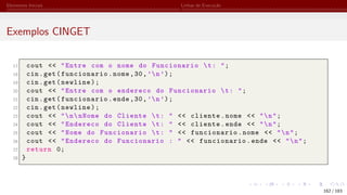 Elementos Iniciais Linhas de Execução
Exemplos CINGET
17 cout << "Entre com o nome do Funcionario t: ";
18 cin.get(funcionario.nome,30,’n’);
19 cin.get(newline);
20 cout << "Entre com o endereco do Funcionario t: ";
21 cin.get(funcionario.ende,30,’n’);
22 cin.get(newline);
23 cout << "nnNome do Cliente t: " << cliente.nome << "n";
24 cout << "Endereco do Cliente t: " << cliente.ende << "n";
25 cout << "Nome do Funcionario t: " << funcionario.nome << "n";
26 cout << "Endereco do Funcionario : " << funcionario.ende << "n";
27 return 0;
28 }
162 / 183
 