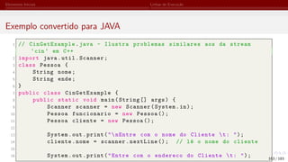 Elementos Iniciais Linhas de Execução
Exemplo convertido para JAVA
1 // CinGetExample.java - Ilustra problemas similares aos da stream
‘cin ‘ em C++
2 import java.util.Scanner;
3 class Pessoa {
4 String nome;
5 String ende;
6 }
7 public class CinGetExample {
8 public static void main(String [] args) {
9 Scanner scanner = new Scanner(System.in);
10 Pessoa funcionario = new Pessoa ();
11 Pessoa cliente = new Pessoa ();
12
13 System.out.print("nEntre com o nome do Cliente t: ");
14 cliente.nome = scanner.nextLine (); // lê o nome do cliente
15
16 System.out.print("Entre com o endereco do Cliente t: "); 163 / 183
 