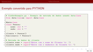 Elementos Iniciais Linhas de Execução
Exemplo convertido para PYTHON
1 # CinGetExample.py - Exemplo de entrada de dados usando data class
2 from data class es import data class
3
4 @data class
5 class Pessoa:
6 nome: str = ""
7 ende: str = ""
8
9 cliente = Pessoa ()
10 funcionario = Pessoa ()
11
12 # Entrada de dados do cliente
13 cliente.nome = input("Entre com o nome do Cliente t: ")
14 cliente.ende = input("Entre com o endereco do Cliente t: ")
166 / 183
 