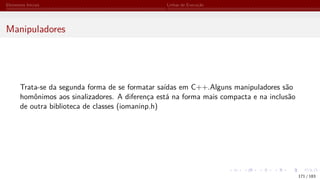 Elementos Iniciais Linhas de Execução
Manipuladores
Trata-se da segunda forma de se formatar saídas em C++.Alguns manipuladores são
homônimos aos sinalizadores. A diferença está na forma mais compacta e na inclusão
de outra biblioteca de classes (iomaninp.h)
171 / 183
 