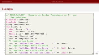 Elementos Iniciais Linhas de Execução
Exemplo
1 // FORM_MAN.CPP - Exemplo de Saidas Formatadas em C++ com
Manipuladores
2 #include <iostream >
3 #include <iomanip >
4 using namespace std;
5 int main () {
6 char letra = ’A’;
7 int inteiro = 128;
8 float real = 4555.57877889898 ;
9 cout.setf(ios:: fixed);
10 cout << setprecision (2) ;
11 // Imprime uma Letra
12 cout << "nChar como caracter : " << letra;
13 // Imprime Codigo ASCII da Letra
14 cout << "nCodigo ASCII da Letra : " << (int) letra;
15 // Imprime A Letra cujo ASCII e’ 90
16 cout << "nASCII 90 como uma Letra : " << (char) 90; 174 / 183
 