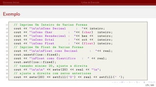 Elementos Iniciais Linhas de Execução
Exemplo
17 // Imprime Um Inteiro de Varias Formas
18 cout << "nnnComo Decimal : "<< inteiro;
19 cout << "nComo Char : "<< (char) inteiro;
20 cout << "nComo Hexadecimal : "<< hex << inteiro;
21 cout << "nComo Octal : "<< oct << inteiro;
22 cout << "nComo Float : "<< (float) inteiro;
23 // Imprime Um Float de Varias Formas
24 cout << "nnnFloat como Decimal : "<< real;
25 cout.unsetf(ios:: fixed);
26 cout << "nFloat como Cientifico : " << real;
27 cout.setf(ios:: fixed);
28 // tamanho minimo 20, ajuste a direita
29 cout << "nnn" << setw (20) << real << "n";
30 // ajuste a direita com zeros anteriores
31 cout << setw (20) << setfill(’0’) << real << setfill(’ ’);
175 / 183
 