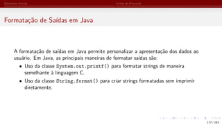Elementos Iniciais Linhas de Execução
Formatação de Saídas em Java
A formatação de saídas em Java permite personalizar a apresentação dos dados ao
usuário. Em Java, as principais maneiras de formatar saídas são:
• Uso da classe System.out.printf() para formatar strings de maneira
semelhante à linguagem C.
• Uso da classe String.format() para criar strings formatadas sem imprimir
diretamente.
177 / 183
 