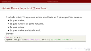Elementos Iniciais Linhas de Execução
Sintaxe Básica do printf() em Java
O método printf() segue uma sintaxe semelhante ao C para especificar formatos:
• %d para inteiros.
• %f para números de ponto flutuante.
• %s para strings.
• %x para inteiros em hexadecimal.
Exemplo:
1 int valor = 42;
2 System.out.printf("Valor: %d", valor); // Saída: Valor: 42
178 / 183
 