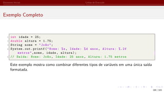 Elementos Iniciais Linhas de Execução
Exemplo Completo
1 int idade = 25;
2 double altura = 1.75;
3 String nome = "João";
4 System.out.printf("Nome: %s, Idade: %d anos, Altura: %.2f
metros",nome, idade, altura);
5 // Saída: Nome: João, Idade: 25 anos, Altura: 1.75 metros
Este exemplo mostra como combinar diferentes tipos de variáveis em uma única saída
formatada.
180 / 183
 