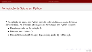 Elementos Iniciais Linhas de Execução
Formatação de Saídas em Python
A formatação de saídas em Python permite exibir dados ao usuário de forma
personalizada. As principais abordagens de formatação em Python incluem:
• Uso do operador de formatação %.
• Métodos str.format().
• Strings formatadas (f-strings), disponíveis a partir do Python 3.6.
181 / 183
 