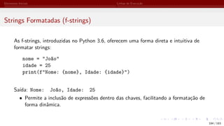 Elementos Iniciais Linhas de Execução
Strings Formatadas (f-strings)
As f-strings, introduzidas no Python 3.6, oferecem uma forma direta e intuitiva de
formatar strings:
nome = "João"
idade = 25
print(f"Nome: {nome}, Idade: {idade}")
Saída: Nome: João, Idade: 25
• Permite a inclusão de expressões dentro das chaves, facilitando a formatação de
forma dinâmica.
184 / 183
 