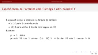 Elementos Iniciais Linhas de Execução
Especificação de Formatos com f-strings e str.format()
É possível ajustar a precisão e a largura de campos:
• :.2f para 2 casas decimais.
• :>10 para alinhar à direita com largura de 10.
Exemplo:
pi = 3.14159
print(f"PI com 2 casas: {pi:.2f}") # Saída: PI com 2 casas: 3.14
185 / 183
 