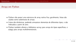 Elementos Iniciais Linhas de Execução
Arrays em Python
• Python não possui uma estrutura de array nativa fixa; geralmente, listas são
usadas como substitutos de arrays.
• Listas são dinâmicas, podendo armazenar elementos de diferentes tipos, e são
indexadas a partir de zero.
• Python também oferece a biblioteca array para arrays de tipos específicos, e
numpy para arrays multidimensionais.
23 / 183
 