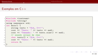 Elementos Iniciais Linhas de Execução
Exemplos em C++
1 #include <iostream >
2 #include <string >
3 using namespace std;
4 int main () {
5 string texto = "Olá, C++!";
6 cout << "Texto: " << texto << endl;
7 cout << "Tamanho: " << texto.size () << endl;
8 // usando arrays de char
9 char texto [] = "Olá, C++!";
10 cout << "Texto: " << texto << endl;
11 return 0;
12 }
27 / 183
 