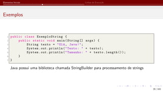 Elementos Iniciais Linhas de Execução
Exemplos
1 public class ExemploString {
2 public static void main(String [] args) {
3 String texto = "Olá, Java!";
4 System.out.println("Texto: " + texto);
5 System.out.println("Tamanho: " + texto.length ());
6 }
7 }
Java possui uma biblioteca chamada StringBuilder para processamento de strings
29 / 183
 